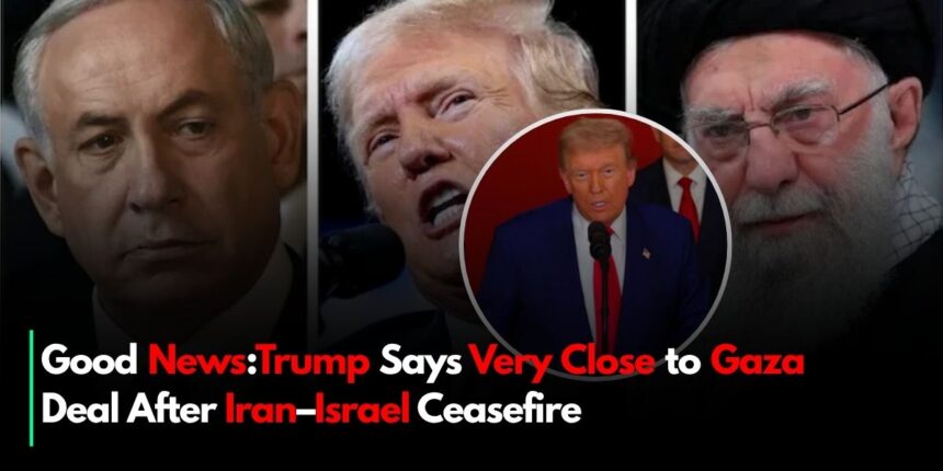 Good News:Trump Says Very Close to Gaza Deal After Iran–Israel Ceasefire
